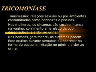 TRICOMONÍASE
 Transmissão: relações sexuais ou por ambientes
 contaminados como banheiros e piscinas.
 Nas mulheres, os sintomas são coceira intensa
 na vagina, corrimento amarelado de odor
 desagradável e ardor ao urinar.
 Nos homens, geralmente, os sintomas podem
 ficar ocultos durante semanas ou aparecer na
 forma de pequena irritação no pênis e ardor ao
 urinar.
 