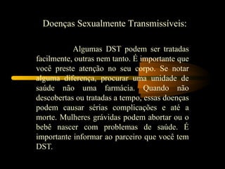 Doenças Sexualmente Transmissíveis:

           Algumas DST podem ser tratadas
facilmente, outras nem tanto. É importante que
você preste atenção no seu corpo. Se notar
alguma diferença, procurar uma unidade de
saúde não uma farmácia. Quando não
descobertas ou tratadas a tempo, essas doenças
podem causar sérias complicações e até a
morte. Mulheres grávidas podem abortar ou o
bebê nascer com problemas de saúde. É
importante informar ao parceiro que você tem
DST.
 