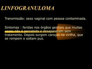 LINFOGRANULOMA
 Transmissão: sexo vaginal com pessoa contaminada.

 Sintomas : feridas nos órgãos genitais que muitas
 vezes não é percebida e desaparecem sem
 tratamento. Depois surgem caroços na virilha, que
 se rompem e soltam pus.
 