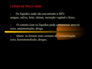 COMO SE PEGA AIDS

-      Os líquidos onde são encontrado o HIV:
sangue, saliva, leite, sêmen, secreção vaginal e fezes.
 
-       O contato com os líquidos pode contaminar através:
sexo, amamentação, droga.
 
-       Quais  as formas mais comuns de contaminação
sexo, hemotransfusão, drogas.
 
 