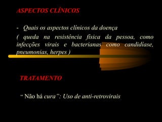 ASPECTOS CLÍNICOS

-   Quais os aspectos clínicos da doença
( queda na resistência física da pessoa, como
infecções virais e bacterianas como candidíase,
pneumonias, herpes )



 TRATAMENTO

  “ Não há cura”: Uso de anti-retrovirais
 