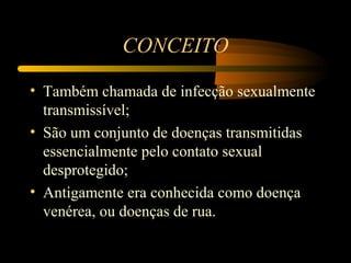 CONCEITO

• Também chamada de infecção sexualmente
  transmissível;
• São um conjunto de doenças transmitidas
  essencialmente pelo contato sexual
  desprotegido;
• Antigamente era conhecida como doença
  venérea, ou doenças de rua.
 