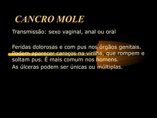 CANCRO MOLE
Transmissão: sexo vaginal, anal ou oral

Feridas dolorosas e com pus nos órgãos genitais.
Podem aparecer caroços na virilha, que rompem e
soltam pus. É mais comum nos homens.
As úlceras podem ser únicas ou múltiplas.
 