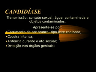 CANDIDÍASE
Transmissão: contato sexual, água contaminada e
             objetos contaminados.
                 Apresenta-se por:
•Corrimento de cor branca, tipo leite coalhado;
•Coceira intensa;
•Ardência durante o ato sexual;
•Irritação nos órgãos genitais;
 