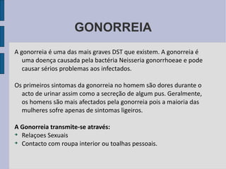 GONORREIA A gonorreia é uma das mais graves DST que existem. A gonorreia é uma doença causada pela bactéria Neisseria gonorrhoeae e pode causar sérios problemas aos infectados. Os primeiros sintomas da gonorreia no homem são dores durante o acto de urinar assim como a secreção de algum pus. Geralmente, os homens são mais afectados pela gonorreia pois a maioria das mulheres sofre apenas de sintomas ligeiros. A Gonorreia transmite-se através: Relaçoes Sexuais Contacto com roupa interior ou toalhas pessoais. 