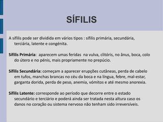 SÍFILIS A sífilis pode ser dividida em vários tipos : sífilis primária, secundária, terciária, latente e congénita. Sífilis Primária :  aparecem umas feridas  na vulva, clitóris, no ânus, boca, colo do útero e no pénis, mais propriamente no prepúcio.  Sífilis Secundária:  começam a aparecer erupções cutâneas, perda de cabelo em tufos, manchas brancas no céu da boca e na língua, febre, mal-estar, garganta dorida, perda de peso, anemia, vómitos e até mesmo anorexia. Sífilis Latente:  corresponde ao período que decorre entre o estado secundário e terciário e poderá ainda ser tratada nesta altura caso os danos no coração ou sistema nervoso não tenham sido irreversíveis. 