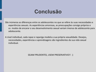 Conclusão São inúmeras as diferenças entre os adolescentes no que se refere às suas necessidades e experiências sexuais. As experiências amorosas, as preocupações consigo próprios e os  modos de encarar o seu desenvolvimento sexual variam imenso de adolescente para adolescente. A nível individual, cada rapaz e rapariga modela a sua própria sexualidade. Desejos, necessidades, experiências e aprendizagens são ingredientes da sua vida sexual individual.  SEJAM PRUDENTES, USEM PRESERVATIVO!!  :) 