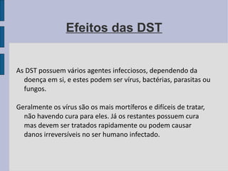 Efeitos das DST As DST possuem vários agentes infecciosos, dependendo da doença em si, e estes podem ser vírus, bactérias, parasitas ou fungos.  Geralmente os vírus são os mais mortíferos e difíceis de tratar, não havendo cura para eles. Já os restantes possuem cura mas devem ser tratados rapidamente ou podem causar danos irreversíveis no ser humano infectado.  