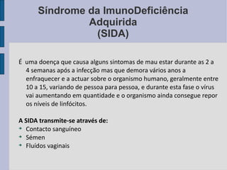 Síndrome da ImunoDeficiência Adquirida (SIDA) É  uma doença que causa alguns sintomas de mau estar durante as 2 a 4 semanas após a infecção mas que demora vários anos a enfraquecer e a actuar sobre o organismo humano, geralmente entre 10 a 15, variando de pessoa para pessoa, e durante esta fase o vírus vai aumentando em quantidade e o organismo ainda consegue repor os níveis de linfócitos. A SIDA transmite-se através de: Contacto sanguíneo Sémen Fluídos vaginais    