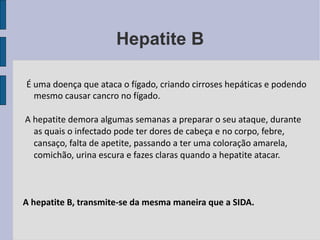 Hepatite B É uma doença que ataca o fígado, criando cirroses hepáticas e podendo mesmo causar cancro no fígado. A hepatite demora algumas semanas a preparar o seu ataque, durante as quais o infectado pode ter dores de cabeça e no corpo, febre, cansaço, falta de apetite, passando a ter uma coloração amarela, comichão, urina escura e fazes claras quando a hepatite atacar. A hepatite B, transmite-se da mesma maneira que a SIDA. 