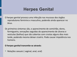 Herpes Genital O herpes genital provoca uma infecção nas mucosas dos órgãos reprodutores feminino e masculino, podendo ainda aparecer no ânus.  Os primeiros sintomas são, o aparecimento de comichão, dores, formigueiro, sensações seguidas do aparecimento de úlceras e vesículas (bolhas) que são cobertas com crostas alguns dias mais tarde, podendo mesmo deixar cicatriz. Pode causar impotência nos homens. O herpes genital transmite-se através : Relações sexuais ( vaginal, anal, oral) 