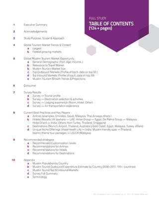 ©DinarStandard and Crescentrating LLC, 2012, All Rights Reserved.
13
	1	 Executive Summary
	2	 Acknowledgements
	3	 Study Purpose, Scope & Approach
	4	 Global Tourism Market Trends & Context
			a	 Largest
			b	 Fastest growing markets
		
	5	 Global Muslim Tourism Market Opportunity
			a	 General Demographic (Ppn; Age; Income..)
			b	 Relevance to Travel Market
			b	 Muslim Tourism Market Size
			c	 Top Outbound Markets (Profile of top 5; data on top 50 )
			d	 Top Inbound Markets (Profile of top 5; data on top 50)
			e	 Muslim Tourism Growth Trends & Projections
	6		Consumer
		
	7	 Survey Results
			a	 Survey — Tourist profile
			b	 Survey — Destination selection & activities
			c	 Survey — Lodging experience (Room, Hotel, Other)
			d	 Survey — Air transportation experience
	8	 Current Best Practices and Key Players
			a	 Airlines (examples: Emirates, Saudi, Malaysia, Thai Airways others )
			b	Hotels/ Resorts (Al Jawhara — UAE; Amer Group — Egypt; De Palma Group — Malaysia;
				 Hotel Orient — India; Others from Turkey, Thailand, Singapore)
			c	Destinations (Munich Airport, Thailand, Australia’s Gold Coast, Egypt, Malaysia, Turkey, others)
			d	Unique Niche Offerings (Halal Health city — India; Muslim friendly spas — Thailand;
				 Islamic theme tour packages — US/UK/Malaysia)
	9	 Recommended strategies
			a	 Recommended Customization Levels
			b	 Recommendations for Airlines
			c	Recommendations for Hotels
			d	Recommendations for Destinations
	
	10	 Appendix
			a	 Muslim Population by Country
			b	 Muslim Tourist Outbound Expenditure Estimate by Country (2006–2017, 120+ countries)
			c	 Muslim Tourist Top 50 Inbound Markets
			d	Survey Full Summary
			e	Terminology			 	
FULL STUDY:
TABLE OF CONTENTS
(124+ pages)
 