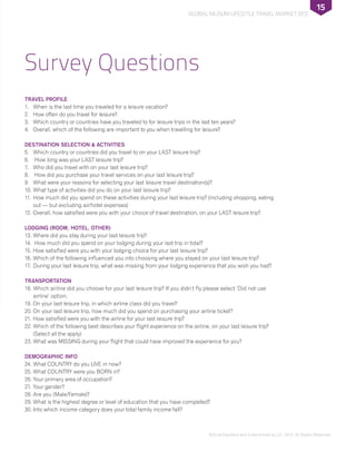 ©DinarStandard and Crescentrating LLC, 2012, All Rights Reserved.
Global Muslim Lifestyle Travel Market 2012
15
Survey Questions
TRAVEL PROFILE
1.	 When is the last time you traveled for a leisure vacation?
2. 	 How often do you travel for leisure?
3. 	 Which country or countries have you traveled to for leisure trips in the last ten years?
4. 	 Overall, which of the following are important to you when travelling for leisure?
DESTINATION SELECTION & ACTIVITIES
5. 	 Which country or countries did you travel to on your LAST leisure trip?
6.	 How long was your LAST leisure trip?
7. 	 Who did you travel with on your last leisure trip?
8.	 How did you purchase your travel services on your last leisure trip?
9. 	 What were your reasons for selecting your last leisure travel destination(s)?
10. 	What type of activities did you do on your last leisure trip?
11. 	How much did you spend on these activities during your last leisure trip? (including shopping, eating
out — but excluding air/hotel expenses)
12. 	Overall, how satisfied were you with your choice of travel destination, on your LAST leisure trip?
LODGING (ROOM, HOTEL, OTHER)
13. 	Where did you stay during your last leisure trip?
14.	 How much did you spend on your lodging during your last trip in total?
15. 	How satisfied were you with your lodging choice for your last leisure trip?
16. 	Which of the following influenced you into choosing where you stayed on your last leisure trip?
17. 	During your last leisure trip, what was missing from your lodging experience that you wish you had?
TRANSPORTATION
18. 	Which airline did you choose for your last leisure trip? If you didn’t fly please select ‘Did not use
airline’ option.
19. 	On your last leisure trip, in which airline class did you travel?
20.	On your last leisure trip, how much did you spend on purchasing your airline ticket?
21. 	How satisfied were you with the airline for your last leisure trip?
22.	Which of the following best describes your flight experience on the airline, on your last leisure trip?
(Select all the apply)
23.	What was MISSING during your flight that could have improved the experience for you?
DEMOGRAPHIC INFO
24.	What COUNTRY do you LIVE in now?
25.	What COUNTRY were you BORN in?
26.	Your primary area of occupation?
27.	Your gender?
28.	Are you (Male/Female)?
29.	What is the highest degree or level of education that you have completed?
30.	Into which income category does your total family income fall?
 