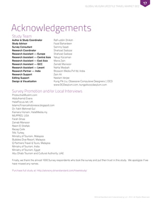 ©DinarStandard and Crescentrating LLC, 2012, All Rights Reserved.
Global Muslim Lifestyle Travel Market 2012
17
Study Team
Author & Study Coordinator 	 Rafi-uddin Shikoh
Study Advisor	Fazal Bahardeen
Survey Consultant	 Sammy Saadi
Research Coordinator 	 Shahzad Sadozai
Research Assistant — Europe	 Shahzad Sadozai
Research Assistant — Central Asia	Yakup Kocaman
Research Assistant — East Asia	 Maria Zain
Research Assistant — GCC	 Zainab Mansoor
Research Assistant — Levant	 Nahla Mesbah
Research Partner — India	Blossom Media Pvt ltd, India
Research Support 	 Zain Ali
Editing Support	 Neelam Verjee
Design & Visualization 	Kung Pik Liu, Obsessive Compulsive Designers | OCD
	 www.OCDasylum.com, kungpik@ocdasylum.com
Survey Promotion and/or Local Interviews
ProductiveMuslim.com
Abdulhamid Evans
HalalFocus.net, UK
IslamicFinanceIndonesia.blogspot.com
Dr. Fatih Mehmet Gul
Kamarul Aznam, HalalMedia.my
MUPPIES, USA
Farah Ghias
Zainab Mansoor
Reem El Shefaki
Recep Celik
TAV, Turkey
Ministry of Tourism, Malaysia
Bubbles Dive Resort, Malaysia
Q Partners Travel & Tours, Malaysia
Ministry of Tourism, India
Ministry of Tourism, Egypt
Abu Dhabi Tourism and Cultural Authority, UAE
Finally, we thank the almost 1000 Survey respondents who took the survey and put their trust in this study. We apologize if we
have missed any names.
Purchase full study at: http://advisory.dinarstandard.com/travelstudy/
Acknowledgements
 