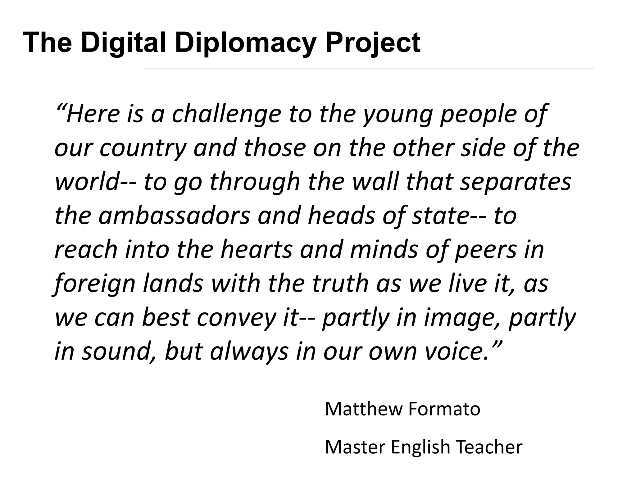 “Here is a challenge to the young people of
our country and those on the other side of the
world-- to go through the wall that separates
the ambassadors and heads of state-- to
reach into the hearts and minds of peers in
foreign lands with the truth as we live it, as
we can best convey it-- partly in image, partly
in sound, but always in our own voice.”
Matthew Formato
Master English Teacher
The Digital Diplomacy Project
 