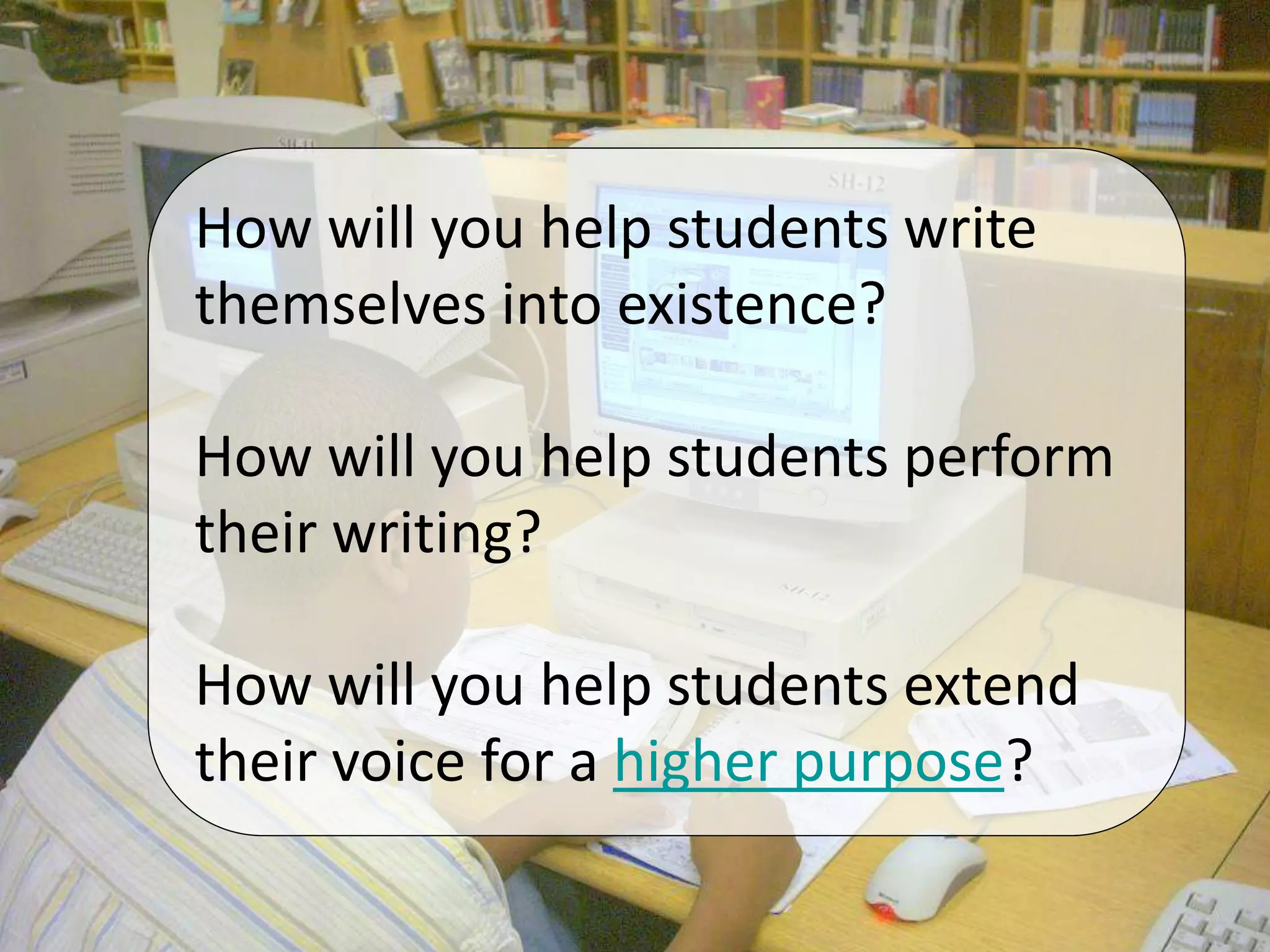 How will you help students write
themselves into existence?
How will you help students perform
their writing?
How will you help students extend
their voice for a higher purpose?
 