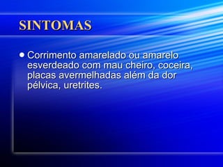 SINTOMAS Corrimento amarelado ou amarelo esverdeado com mau cheiro, coceira, placas avermelhadas além da dor pélvica, uretrites.  