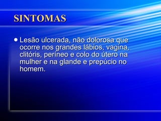 SINTOMAS Lesão ulcerada, não dolorosa que ocorre nos grandes lábios, vagina, clitóris, períneo e colo do útero na mulher e na glande e prepúcio no homem.  
