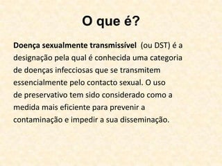 O que é?Doença sexualmente transmissível  (ou DST) é adesignação pela qual é conhecida uma categoriade doenças infecciosas que se transmitemessencialmente pelo contacto sexual. O usode preservativo tem sido considerado como amedida mais eficiente para prevenir acontaminação e impedir a sua disseminação.  