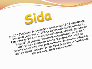 SidaA SIDA (Síndrome de Imunodeficiência Adquirida) é uma doença provocada pelo vírus VIH (Vírus da Imunodeficiência Humana). Este vírus introduz-se no organismo humano, podendo permanecer “inactivo” (as pessoas chamam-se seropositivas), ou “activo”, destruindo o sistema imunitário da pessoa. Um indivíduo infectado com este vírus pode contrair e desenvolver infecções muito variadas ou mesmo certos tipos de cancro. A SIDA ainda não tem cura, sendo mesmo mortal.