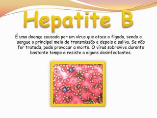Hepatite BÉ uma doença causada por um vírus que ataca o fígado, sendo o sangue o principal meio de transmissão e depois a saliva. Se não for tratada, pode provocar a morte. O vírus sobrevive durante bastante tempo e resiste a alguns desinfectantes.