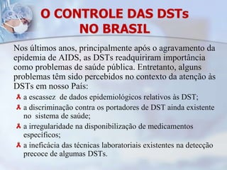 O CONTROLE DAS DSTsNO BRASILNos últimos anos, principalmente após o agravamento da epidemia de AIDS, as DSTs readquiriram importância como problemas de saúde pública. Entretanto, alguns problemas têm sido percebidos no contexto da atenção às DSTs em nosso País: a escassez  de dados epidemiológicos relativos às DST;a discriminação contra os portadores de DST ainda existente no  sistema de saúde;a irregularidade na disponibilização de medicamentos específicos; a ineficácia das técnicas laboratoriais existentes na detecção precoce de algumas DSTs.