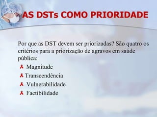 AS DSTs COMO PRIORIDADEPor que as DST devem ser priorizadas? São quatro os critérios para a priorização de agravos em saúde pública: Magnitude Transcendência Vulnerabilidade  Factibilidade