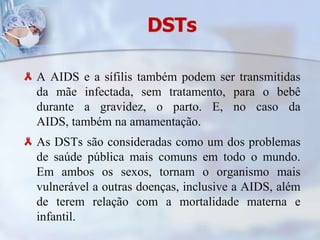 DSTsA AIDS e a sífilis também podem ser transmitidas da mãe infectada, sem tratamento, para o bebê durante a gravidez, o parto. E, no caso da AIDS, também na amamentação.As DSTs são consideradas como um dos problemas de saúde pública mais comuns em todo o mundo. Em ambos os sexos, tornam o organismo mais vulnerável a outras doenças, inclusive a AIDS, além de terem relação com a mortalidade materna e infantil. 