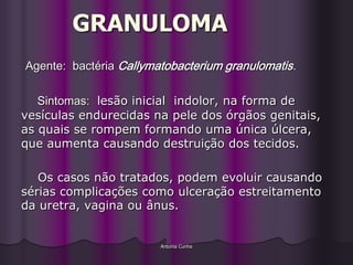 GRANULOMA
Agente: bactéria Callymatobacterium granulomatis.

   Sintomas: lesão inicial indolor, na forma de
vesículas endurecidas na pele dos órgãos genitais,
as quais se rompem formando uma única úlcera,
que aumenta causando destruição dos tecidos.

   Os casos não tratados, podem evoluir causando
sérias complicações como ulceração estreitamento
da uretra, vagina ou ânus.


                        Antonia Cunha
 