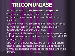 TRICOMUNÍASE
Agente Parasita Trichomonas vaginalis,
Transmissão: relações sexuais ou por
ambientes contaminados como banheiros e
piscinas.
Nas mulheres, os sintomas são coceira intensa
na vagina, corrimento amarelado de odor
desagradável e ardor ao urinar.
O processo inflamatório intenso na vagina e no
colo do útero pode facilitar a penetração do HIV
no organismo.
Nos homens, geralmente, os sintomas podem
ficar ocultos durante semanas ou aparecer na
forma de pequena irritação no pênis e ardor ao
urinar.                Antonia Cunha
 