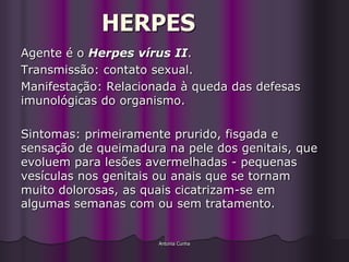 HERPES
Agente é o Herpes vírus II.
Transmissão: contato sexual.
Manifestação: Relacionada à queda das defesas
imunológicas do organismo.

Sintomas: primeiramente prurido, fisgada e
sensação de queimadura na pele dos genitais, que
evoluem para lesões avermelhadas - pequenas
vesículas nos genitais ou anais que se tornam
muito dolorosas, as quais cicatrizam-se em
algumas semanas com ou sem tratamento.


                      Antonia Cunha
 