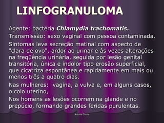 LINFOGRANULOMA
Agente: bactéria Chlamydia trachomatis.
Transmissão: sexo vaginal com pessoa contaminada.
Sintomas leve secreção matinal com aspecto de
"clara de ovo", ardor ao urinar e às vezes alterações
na freqüência urinária, seguida por lesão genital
transitória, única e indolor tipo erosão superficial,
que cicatriza espontânea e rapidamente em mais ou
menos três a quatro dias.
Nas mulheres: vagina, a vulva e, em alguns casos,
o colo uterino,
Nos homens as lesões ocorrem na glande e no
prepúcio, formando grandes feridas purulentas.
                       Antonia Cunha
 