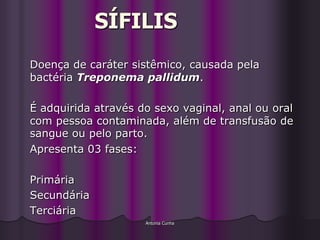 SÍFILIS
Doença de caráter sistêmico, causada pela
bactéria Treponema pallidum.

É adquirida através do sexo vaginal, anal ou oral
com pessoa contaminada, além de transfusão de
sangue ou pelo parto.
Apresenta 03 fases:

Primária
Secundária
Terciária
                     Antonia Cunha
 