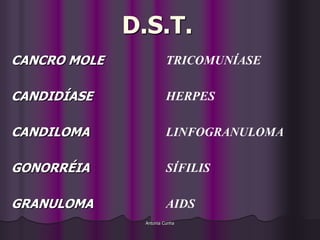 D.S.T.
CANCRO MOLE              TRICOMUNÍASE

CANDIDÍASE               HERPES

CANDILOMA                LINFOGRANULOMA

GONORRÉIA                SÍFILIS

GRANULOMA                AIDS
                Antonia Cunha
 