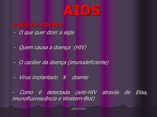 AIDS
O QUE É A DOENÇA
- O que quer dizer a sigla

- Quem causa a doença (HIV)

- O caráter da doença (imunodeficiente)

- Vírus implantado X     doente

-  Como é detectada (anti-HIV           através   de   Elisa,
imunofluorescência e Wostern-Blot)
                        Antonia Cunha
 
