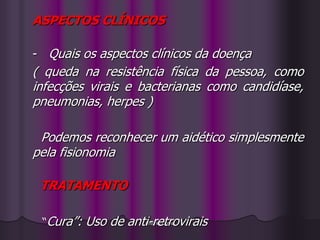 ASPECTOS CLÍNICOS

- Quais os aspectos clínicos da doença
( queda na resistência física da pessoa, como
infecções virais e bacterianas como candidíase,
pneumonias, herpes )

 Podemos reconhecer um aidético simplesmente
pela fisionomia

 TRATAMENTO

 “Cura”:   Uso de anti-retrovirais
                      Antonia Cunha
 