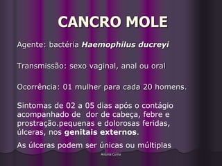 CANCRO MOLE
Agente: bactéria Haemophilus ducreyi

Transmissão: sexo vaginal, anal ou oral

Ocorrência: 01 mulher para cada 20 homens.

Sintomas de 02 a 05 dias após o contágio
acompanhado de dor de cabeça, febre e
prostração.pequenas e dolorosas feridas,
úlceras, nos genitais externos.
As úlceras podem ser únicas ou múltiplas
                      Antonia Cunha
 