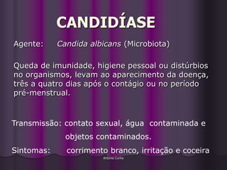 CANDIDÍASE
Agente:     Candida albicans (Microbiota)

Queda de imunidade, higiene pessoal ou distúrbios
no organismos, levam ao aparecimento da doença,
três a quatro dias após o contágio ou no período
pré-menstrual.



Transmissão: contato sexual, água contaminada e
              objetos contaminados.
Sintomas:     corrimento branco, irritação e coceira
                       Antonia Cunha
 