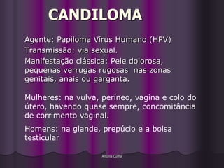 CANDILOMA
Agente: Papiloma Vírus Humano (HPV)
Transmissão: via sexual.
Manifestação clássica: Pele dolorosa,
pequenas verrugas rugosas nas zonas
genitais, anais ou garganta.

Mulheres: na vulva, períneo, vagina e colo do
útero, havendo quase sempre, concomitância
de corrimento vaginal.
Homens: na glande, prepúcio e a bolsa
testicular

                    Antonia Cunha
 
