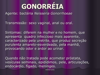 GONORRÉIA
Agente: bactéria Neisseria Gonorrhoeae

Transmissão: sexo vaginal, anal ou oral.

Sintomas: diferem na mulher e no homem, que
apresenta quadro infeccioso mais aparente,
caracterizado pela uretrite, que produz secreção
purulenta amarelo-esverdeada, pela manhã,
provocando odor e ardor ao urinar.

Quando não tratada pode acometer próstata,
vesículas seminais, epidídimos, pele, articulações,
endocárdio, fígado, meninges.
                        Antonia Cunha
 