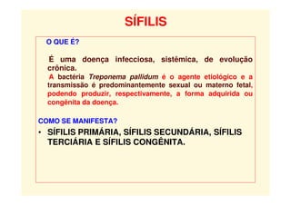 SÍFILIS
O QUE É?
É uma doença infecciosa, sistêmica, de evolução
crônica.
A bactéria Treponema pallidum é o agente etiológico e a
transmissão é predominantemente sexual ou materno fetal,
podendo produzir, respectivamente, a forma adquirida ou
congênita da doença.
COMO SE MANIFESTA?
• SÍFILIS PRIMÁRIA, SÍFILIS SECUNDÁRIA, SÍFILIS
TERCIÁRIA E SÍFILIS CONGÊNITA.
 
