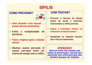 SÍFILIS
COMO PREVENIR?
 Usar, durante o ato sexual,
preservativos (camisinha).
 Evitar a multiplicidade de
parceiros.
 Fazer a higiene após a relação
sexual.
 Realizar exame pré-natal. O
exame pré-natal inclui um
exame de sangue para a sífilis.
COM TRATAR?
 Procurar o Serviço de Saúde
diante de sinais e sintomas
relacionados à sífilis primária.
 Seguir a orientação médica no
tratamento medicamentoso .
 Suspender as relações sexuais
até o final do tratamento.
ATENÇÃO!!
Deve-se entrar em contato com
todos os parceiros(a) sexuais dos
pacientes com sífilis para que eles
também possam ser tratados.
 