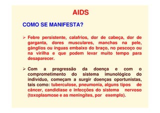 AIDS
COMO SE MANIFESTA?
 Febre persistente, calafrios, dor de cabeça, dor de
garganta, dores musculares, manchas na pele,
gânglios ou ínguas embaixo do braço, no pescoço ou
na virilha e que podem levar muito tempo para
desaparecer.
 Com a progressão da doença e com o
comprometimento do sistema imunológico do
indivíduo, começam a surgir doenças oportunistas,
tais como: tuberculose, pneumonia, alguns tipos de
câncer, candidíase e infecções do sistema nervoso
(toxoplasmose e as meningites, por exemplo).
 