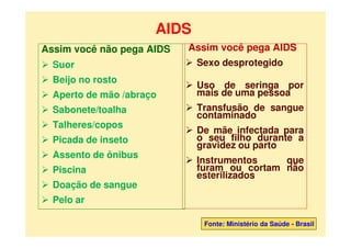 AIDS
Assim você não pega AIDS
 Suor
 Beijo no rosto
 Aperto de mão /abraço
 Sabonete/toalha
 Talheres/copos
 Picada de inseto
 Assento de ônibus
 Piscina
 Doação de sangue
 Pelo ar
Assim você pega AIDS
 Sexo desprotegido
 Uso de seringa por
mais de uma pessoa
 Transfusão de sangue
contaminado
 De mãe infectada para
o seu filho durante a
gravidez ou parto
 Instrumentos que
furam ou cortam não
esterilizados
Fonte: Ministério da Saúde - Brasil
 