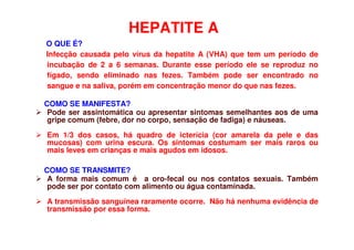 HEPATITE A
O QUE É?
Infecção causada pelo vírus da hepatite A (VHA) que tem um período de
incubação de 2 a 6 semanas. Durante esse período ele se reproduz no
fígado, sendo eliminado nas fezes. Também pode ser encontrado no
sangue e na saliva, porém em concentração menor do que nas fezes.
COMO SE MANIFESTA?
 Pode ser assintomática ou apresentar sintomas semelhantes aos de uma
gripe comum (febre, dor no corpo, sensação de fadiga) e náuseas.
 Em 1/3 dos casos, há quadro de icterícia (cor amarela da pele e das
mucosas) com urina escura. Os sintomas costumam ser mais raros ou
mais leves em crianças e mais agudos em idosos.
COMO SE TRANSMITE?
 A forma mais comum é a oro-fecal ou nos contatos sexuais. Também
pode ser por contato com alimento ou água contaminada.
 A transmissão sanguínea raramente ocorre. Não há nenhuma evidência de
transmissão por essa forma.
 