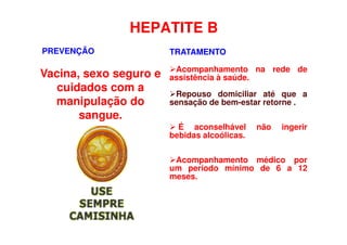 HEPATITE B
PREVENÇÃO
Vacina, sexo seguro e
cuidados com a
manipulação do
sangue.
TRATAMENTO
Acompanhamento na rede de
assistência à saúde.
Repouso domiciliar até que a
sensação de bem-estar retorne .
 É aconselhável não ingerir
bebidas alcoólicas.
Acompanhamento médico por
um período mínimo de 6 a 12
meses.
 