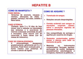 HEPATITE B
COMO SE MANIFESTA ?
FASE INICIAL:
Sintomas de anorexia, náuseas e
vômitos, alterações do olfato e
paladar, cansaço, mal estar, cefaléia e
febre baixa.
FASE ICTÉRICA:
Começa, após 5 a 10 dias da fase
inicial, com a redução na intensidade
dos sintomas e a ocorrência de
icterícia (coloração amarelada da pele
e mucosas); urina escura (cor de
coca-cola) e fezes claras (cor de
massa de vidraceiro).
FASE DE CONVALESCENÇA:
A sintomatologia desaparece
gradativamente, geralmente em 2 a 12
semanas. Pode haver evolução para a
forma crônica com presença de
cirrose e câncer de fígado.
COMO SE ADQUIRE ?
 Transfusão de sangue.
 Relações sexuais desprotegidas.
 Contato acidental com sangue ou
secreções corporais (sêmen,
saliva e secreções vaginais) de
pessoas infectadas.
 Uso compartilhado de seringas e
agulhas por usuários de drogas.
 Gestantes contaminadas podem
passar a doença para bebê no
momento do parto.
 Materiais ou instrumentos
contaminados: Seringas, agulhas,
perfuração de orelha, tatuagens,
procedimentos odontológicos e
cirúrgicos, manicure ou pedicure.
 