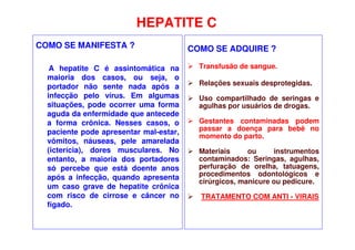 HEPATITE C
COMO SE MANIFESTA ?
A hepatite C é assintomática na
maioria dos casos, ou seja, o
portador não sente nada após a
infecção pelo vírus. Em algumas
situações, pode ocorrer uma forma
aguda da enfermidade que antecede
a forma crônica. Nesses casos, o
paciente pode apresentar mal-estar,
vômitos, náuseas, pele amarelada
(icterícia), dores musculares. No
entanto, a maioria dos portadores
só percebe que está doente anos
após a infecção, quando apresenta
um caso grave de hepatite crônica
com risco de cirrose e câncer no
fígado.
COMO SE ADQUIRE ?
 Transfusão de sangue.
 Relações sexuais desprotegidas.
 Uso compartilhado de seringas e
agulhas por usuários de drogas.
 Gestantes contaminadas podem
passar a doença para bebê no
momento do parto.
 Materiais ou instrumentos
contaminados: Seringas, agulhas,
perfuração de orelha, tatuagens,
procedimentos odontológicos e
cirúrgicos, manicure ou pedicure.
 TRATAMENTO COM ANTI - VIRAIS
 