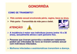 GONORRÉIA
COMO SE TRANSMITE?
 Pelo contato sexual envolvendo pênis, vagina, boca ou ânus.
 Pelo parto - Transmitida da mãe para o bebê.
ATENÇÃO!
 A incidência é maior nos indivíduos jovens (entre 15 e 30
anos), sexualmente ativos e sem parceiro fixo.
 Pessoas que tiveram gonorréia e receberam tratamento
podem ser infectadas de novo se tiverem contato sexual
com indivíduos infectados.
 Mulheres infectadas e assintomáticas transmitem a doença.
Contato sexual
 