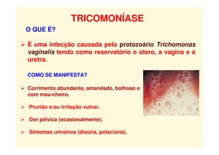 TRICOMONÍASE
O QUE É?
 É uma infecção causada pelo protozoário Trichomonas
vaginalis tendo como reservatório o útero, a vagina e a
uretra.
COMO SE MANIFESTA?
 Corrimento abundante, amarelado, bolhoso e
com mau-cheiro.
 Prurido e/ou irritação vulvar.
Tricomoníase
 Dor pélvica (ocasionalmente).
 Sintomas urinários (disúria, polaciúria).
 